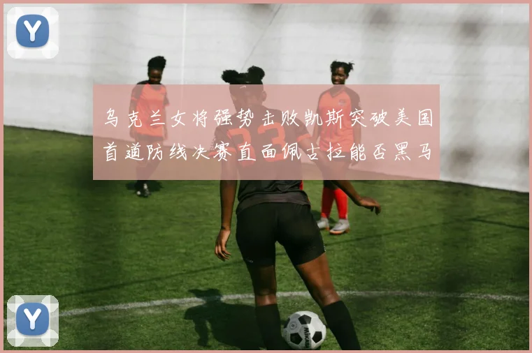 乌克兰女将强势击败凯斯突破美国首道防线决赛直面佩古拉能否黑马夺冠