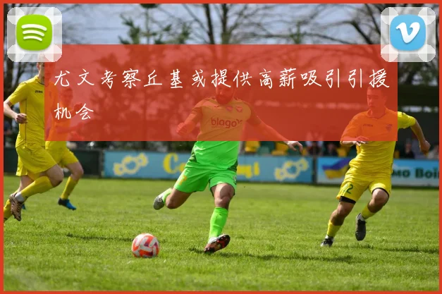 尤文考察丘基或提供高薪吸引引援机会