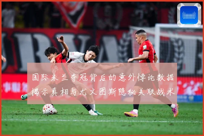 国际米兰夺冠背后的意外悖论数据揭示真相与尤文图斯隐秘关联战术观察