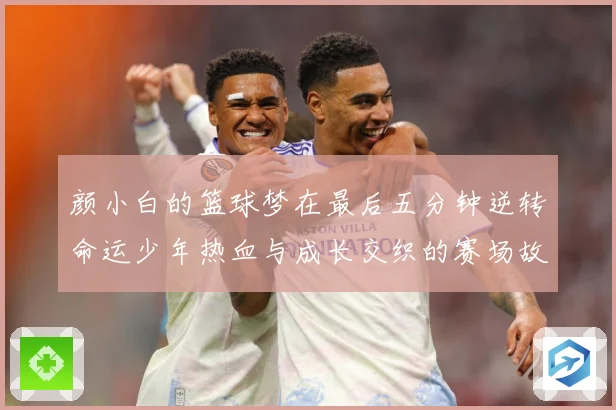 颜小白的篮球梦在最后五分钟逆转命运少年热血与成长交织的赛场故赛场复盘