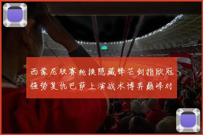 西蒙尼联赛轮换隐藏锋芒剑指欧冠强势复仇巴萨上演战术博弈巅峰对决