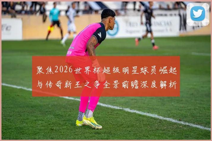 聚焦2026世界杯超级明星球员崛起与传奇新王之争全景前瞻深度解析