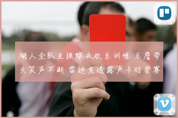 湖人全队互换球衣欢乐训练 东詹带头笑声不断 雷迪克透露卢卡对禁赛感到失望