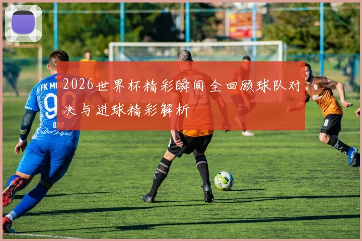 2026世界杯精彩瞬间全回顾球队对决与进球精彩解析