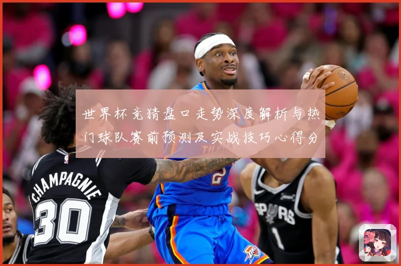 世界杯竞猜盘口走势深度解析与热门球队赛前预测及实战技巧心得分享
