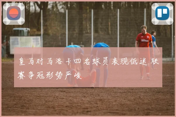 皇马对马洛卡四名球员表现低迷 联赛争冠形势严峻