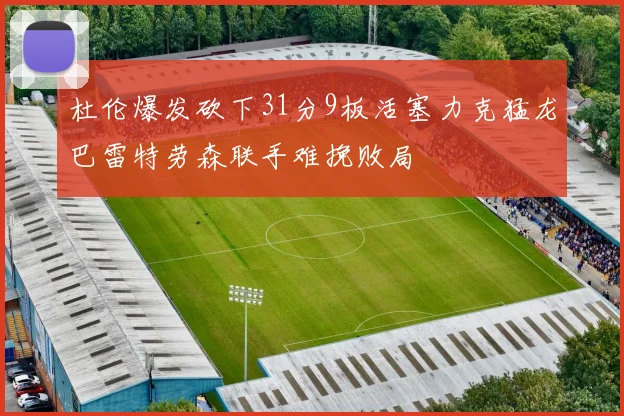 杜伦爆发砍下31分9板活塞力克猛龙巴雷特劳森联手难挽败局