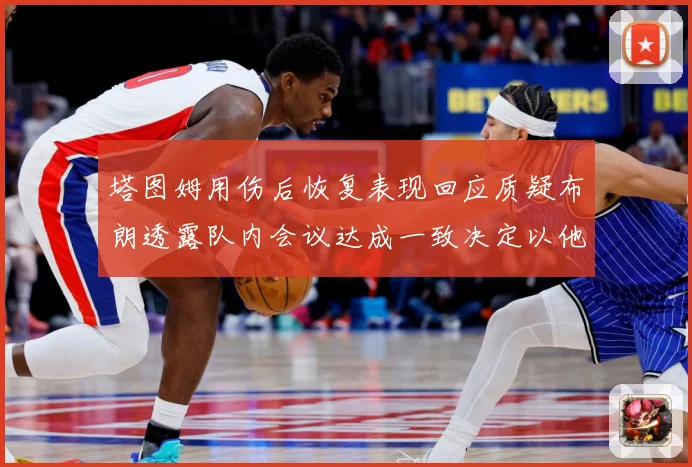 塔图姆用伤后恢复表现回应质疑布朗透露队内会议达成一致决定以他赛场复盘