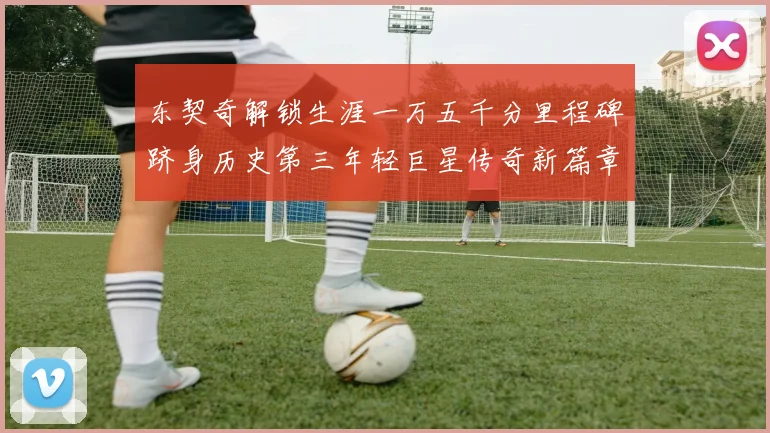 东契奇解锁生涯一万五千分里程碑跻身历史第三年轻巨星传奇新篇章