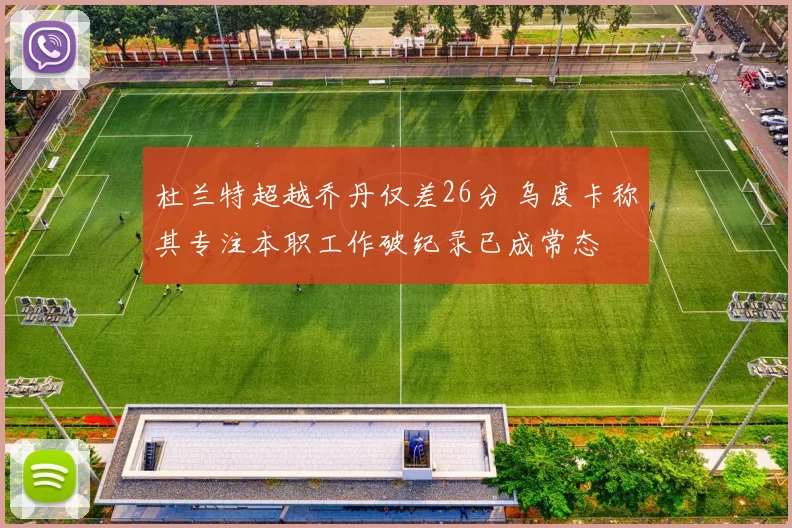 杜兰特超越乔丹仅差26分 乌度卡称其专注本职工作破纪录已成常态