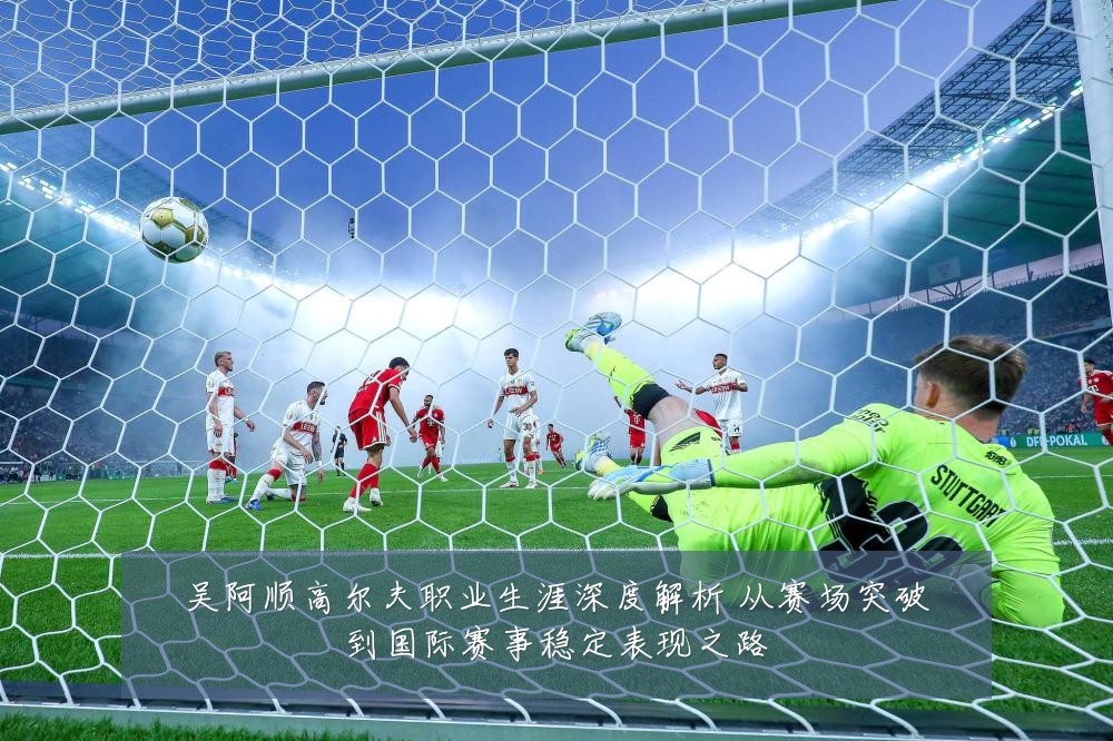 吴阿顺高尔夫职业生涯深度解析 从赛场突破到国际赛事稳定表现之路